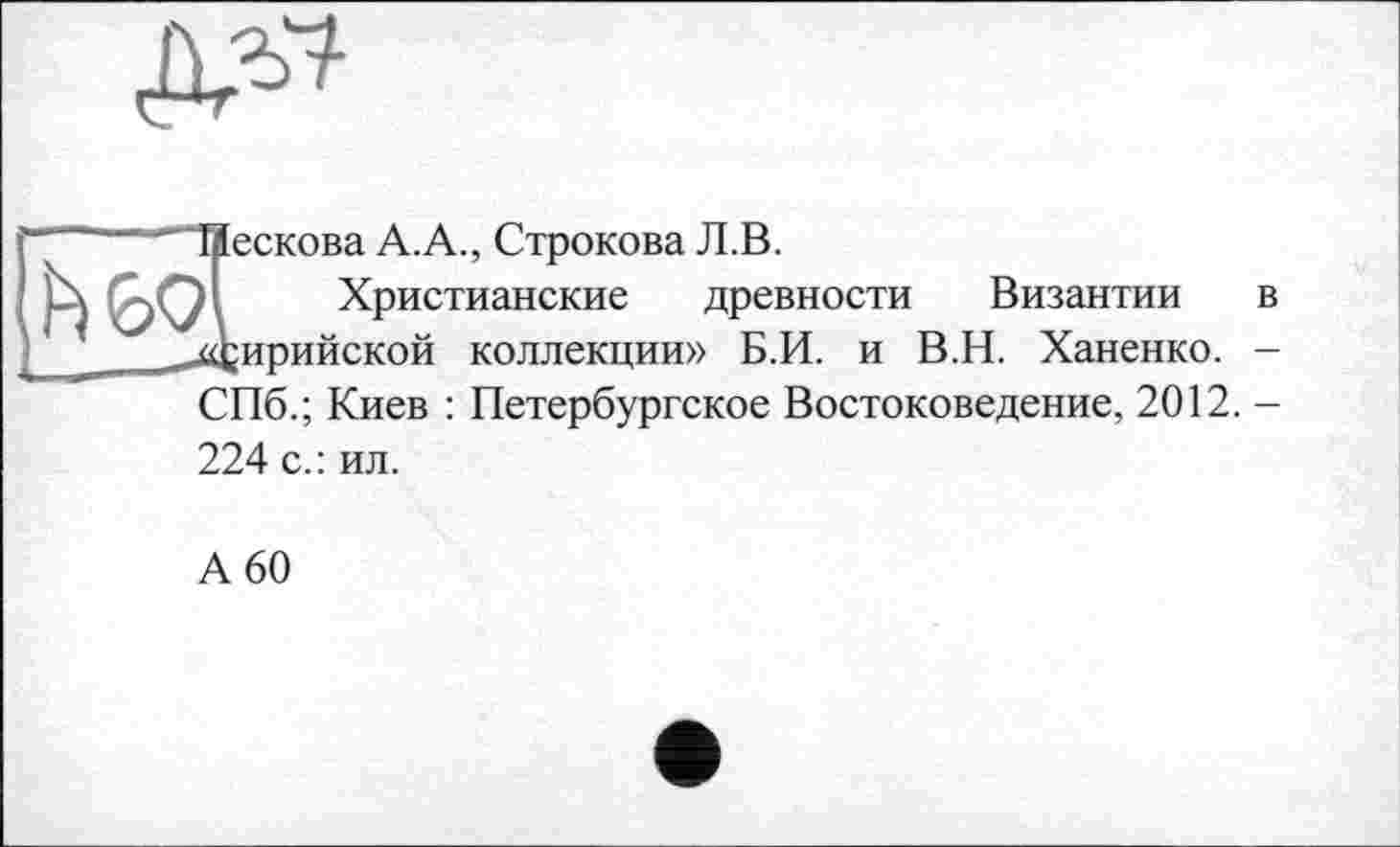 ﻿Лескова А.А., Строкова Л.В.
И Христианские древности Византии в Сирийской коллекции» Б.И. и В.Н. Ханенко. -СПб.; Киев : Петербургское Востоковедение, 2012. -224 с.: ил.
А 60